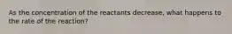 As the concentration of the reactants decrease, what happens to the rate of the reaction?