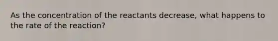 As the concentration of the reactants decrease, what happens to the rate of the reaction?