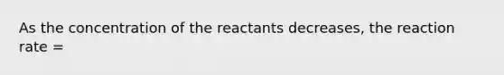 As the concentration of the reactants decreases, the reaction rate =