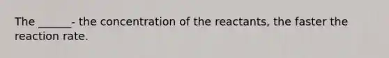 The ______- the concentration of the reactants, the faster the reaction rate.