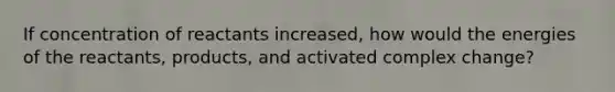 If concentration of reactants increased, how would the energies of the reactants, products, and activated complex change?