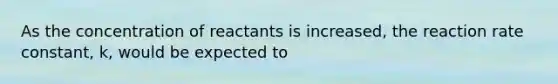 As the concentration of reactants is increased, the reaction rate constant, k, would be expected to