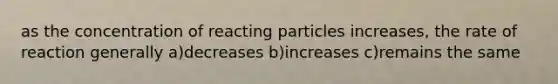 as the concentration of reacting particles increases, the rate of reaction generally a)decreases b)increases c)remains the same