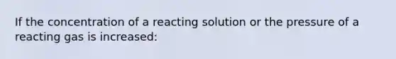 If the concentration of a reacting solution or the pressure of a reacting gas is increased: