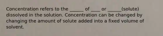 Concentration refers to the ______ of ____ or ______(solute) dissolved in the solution. Concentration can be changed by changing the amount of solute added into a fixed volume of solvent.