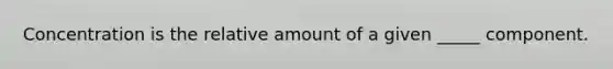 Concentration is the relative amount of a given _____ component.