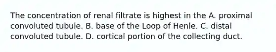 The concentration of renal filtrate is highest in the A. proximal convoluted tubule. B. base of the Loop of Henle. C. distal convoluted tubule. D. cortical portion of the collecting duct.