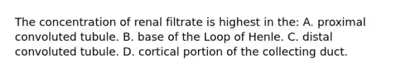 The concentration of renal filtrate is highest in the: A. proximal convoluted tubule. B. base of the Loop of Henle. C. distal convoluted tubule. D. cortical portion of the collecting duct.