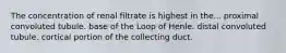 The concentration of renal filtrate is highest in the... proximal convoluted tubule. base of the Loop of Henle. distal convoluted tubule. cortical portion of the collecting duct.