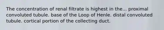 The concentration of renal filtrate is highest in the... proximal convoluted tubule. base of the Loop of Henle. distal convoluted tubule. cortical portion of the collecting duct.