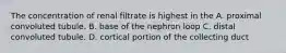 The concentration of renal filtrate is highest in the A. proximal convoluted tubule. B. base of the nephron loop C. distal convoluted tubule. D. cortical portion of the collecting duct