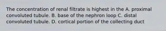 The concentration of renal filtrate is highest in the A. proximal convoluted tubule. B. base of the nephron loop C. distal convoluted tubule. D. cortical portion of the collecting duct