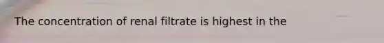 The concentration of renal filtrate is highest in the