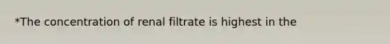 *The concentration of renal filtrate is highest in the