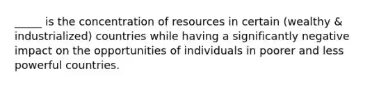 _____ is the concentration of resources in certain (wealthy & industrialized) countries while having a significantly negative impact on the opportunities of individuals in poorer and less powerful countries.