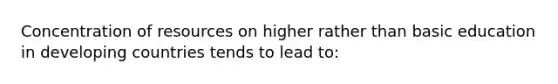 Concentration of resources on higher rather than basic education in developing countries tends to lead to: