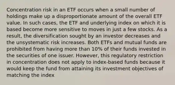 Concentration risk in an ETF occurs when a small number of holdings make up a disproportionate amount of the overall ETF value. In such cases, the ETF and underlying index on which it is based become more sensitive to moves in just a few stocks. As a result, the diversification sought by an investor decreases and the unsystematic risk increases. Both ETFs and mutual funds are prohibited from having <a href='https://www.questionai.com/knowledge/keWHlEPx42-more-than' class='anchor-knowledge'>more than</a> 10% of their funds invested in the securities of one issuer. However, this regulatory restriction in concentration does not apply to index-based funds because it would keep the fund from attaining its investment objectives of matching the index