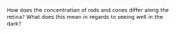 How does the concentration of rods and cones differ along the retina? What does this mean in regards to seeing well in the dark?