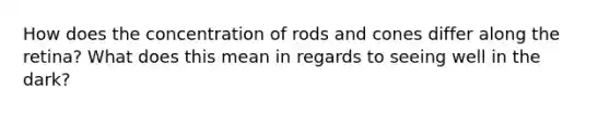 How does the concentration of rods and cones differ along the retina? What does this mean in regards to seeing well in the dark?