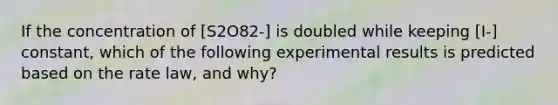 If the concentration of [S2O82-] is doubled while keeping [I-] constant, which of the following experimental results is predicted based on the rate law, and why?