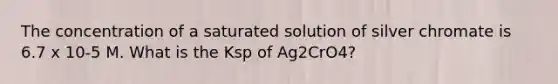 The concentration of a saturated solution of silver chromate is 6.7 x 10-5 M. What is the Ksp of Ag2CrO4?