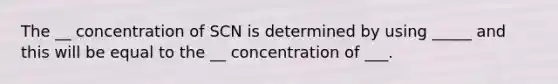 The __ concentration of SCN is determined by using _____ and this will be equal to the __ concentration of ___.