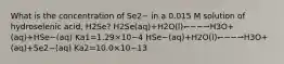 What is the concentration of Se2− in a 0.015 M solution of hydroselenic acid, H2Se? H2Se(aq)+H2O(l)↽−−⇀H3O+(aq)+HSe−(aq) Ka1=1.29×10−4 HSe−(aq)+H2O(l)↽−−⇀H3O+(aq)+Se2−(aq) Ka2=10.0×10−13