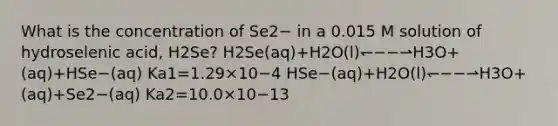 What is the concentration of Se2− in a 0.015 M solution of hydroselenic acid, H2Se? H2Se(aq)+H2O(l)↽−−⇀H3O+(aq)+HSe−(aq) Ka1=1.29×10−4 HSe−(aq)+H2O(l)↽−−⇀H3O+(aq)+Se2−(aq) Ka2=10.0×10−13