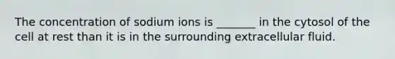 The concentration of sodium ions is _______ in the cytosol of the cell at rest than it is in the surrounding extracellular fluid.