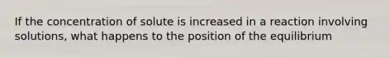 If the concentration of solute is increased in a reaction involving solutions, what happens to the position of the equilibrium