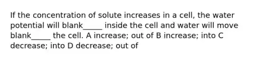 If the concentration of solute increases in a cell, the water potential will blank_____ inside the cell and water will move blank_____ the cell. A increase; out of B increase; into C decrease; into D decrease; out of