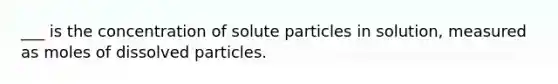 ___ is the concentration of solute particles in solution, measured as moles of dissolved particles.