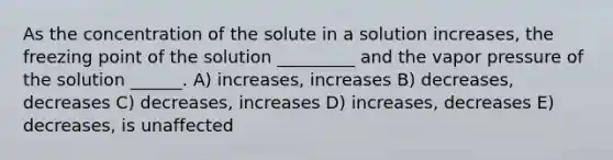 As the concentration of the solute in a solution increases, the freezing point of the solution _________ and the vapor pressure of the solution ______. A) increases, increases B) decreases, decreases C) decreases, increases D) increases, decreases E) decreases, is unaffected