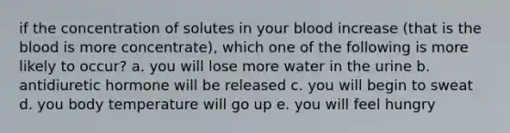 if the concentration of solutes in your blood increase (that is the blood is more concentrate), which one of the following is more likely to occur? a. you will lose more water in the urine b. antidiuretic hormone will be released c. you will begin to sweat d. you body temperature will go up e. you will feel hungry