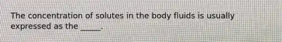 The concentration of solutes in the body fluids is usually expressed as the _____.