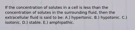 If the concentration of solutes in a cell is less than the concentration of solutes in the surrounding fluid, then the extracellular fluid is said to be: A.) hypertonic. B.) hypotonic. C.) isotonic. D.) stable. E.) amphipathic.