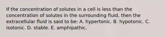 If the concentration of solutes in a cell is less than the concentration of solutes in the surrounding fluid, then the extracellular fluid is said to be: A. hypertonic. B. hypotonic. C. isotonic. D. stable. E. amphipathic.