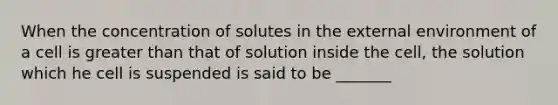 When the concentration of solutes in the external environment of a cell is greater than that of solution inside the cell, the solution which he cell is suspended is said to be _______