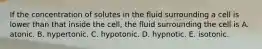 If the concentration of solutes in the fluid surrounding a cell is lower than that inside the cell, the fluid surrounding the cell is A. atonic. B. hypertonic. C. hypotonic. D. hypnotic. E. isotonic.