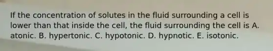 If the concentration of solutes in the fluid surrounding a cell is lower than that inside the cell, the fluid surrounding the cell is A. atonic. B. hypertonic. C. hypotonic. D. hypnotic. E. isotonic.