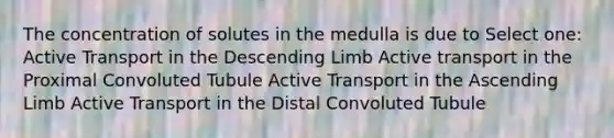 The concentration of solutes in the medulla is due to Select one: Active Transport in the Descending Limb Active transport in the Proximal Convoluted Tubule Active Transport in the Ascending Limb Active Transport in the Distal Convoluted Tubule