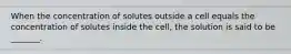 When the concentration of solutes outside a cell equals the concentration of solutes inside the cell, the solution is said to be _______.