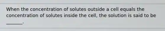 When the concentration of solutes outside a cell equals the concentration of solutes inside the cell, the solution is said to be _______.