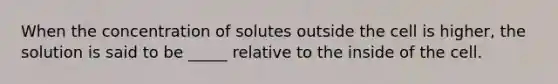 When the concentration of solutes outside the cell is higher, the solution is said to be _____ relative to the inside of the cell.