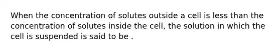 When the concentration of solutes outside a cell is less than the concentration of solutes inside the cell, the solution in which the cell is suspended is said to be .