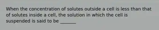 When the concentration of solutes outside a cell is less than that of solutes inside a cell, the solution in which the cell is suspended is said to be _______