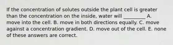 If the concentration of solutes outside the plant cell is <a href='https://www.questionai.com/knowledge/ktgHnBD4o3-greater-than' class='anchor-knowledge'>greater than</a> the concentration on the inside, water will _________ A. move into the cell. B. move in both directions equally. C. move against a concentration gradient. D. move out of the cell. E. none of these answers are correct.