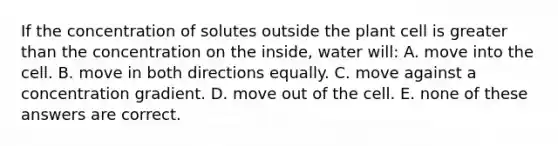 If the concentration of solutes outside the plant cell is greater than the concentration on the inside, water will: A. move into the cell. B. move in both directions equally. C. move against a concentration gradient. D. move out of the cell. E. none of these answers are correct.