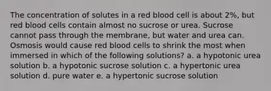 The concentration of solutes in a red blood cell is about 2%, but red blood cells contain almost no sucrose or urea. Sucrose cannot pass through the membrane, but water and urea can. Osmosis would cause red blood cells to shrink the most when immersed in which of the following solutions? a. a hypotonic urea solution b. a hypotonic sucrose solution c. a hypertonic urea solution d. pure water e. a hypertonic sucrose solution