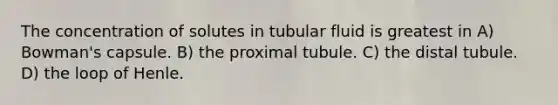 The concentration of solutes in tubular fluid is greatest in A) Bowman's capsule. B) the proximal tubule. C) the distal tubule. D) the loop of Henle.